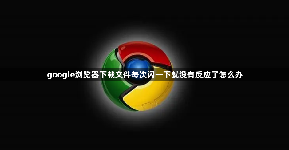 google浏览器下载文件每次闪一下就没有反应了怎么办1